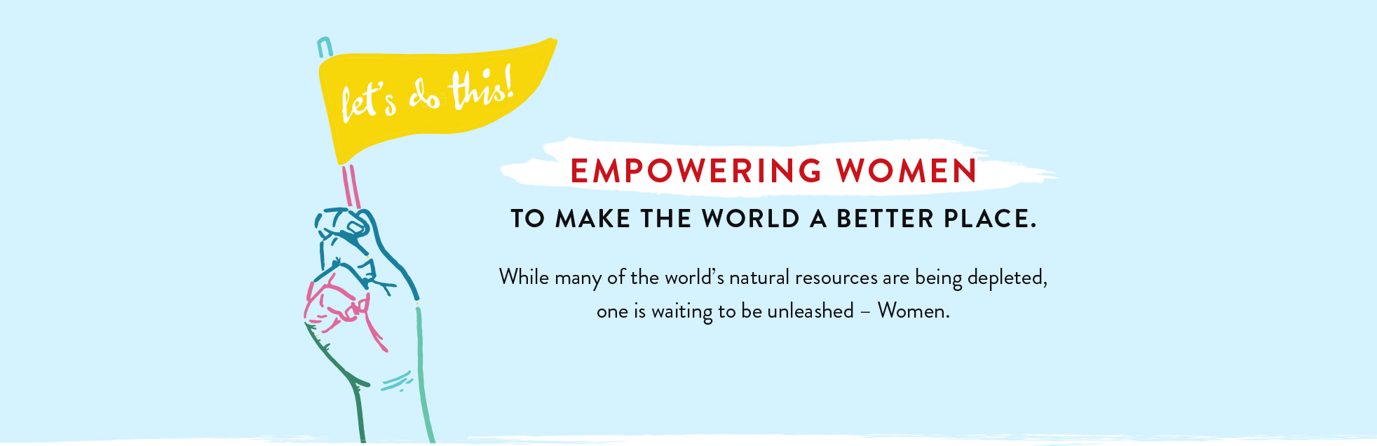 Let's do this! Empowering women to make the world a better place. While may of the world's natural resources are being depleted, one is waiting to be unleashed - Women.